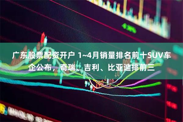广东股票配资开户 1~4月销量排名前十SUV车企公布，奇瑞、吉利、比亚迪排前三