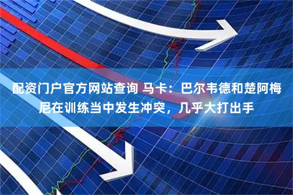 配资门户官方网站查询 马卡:巴尔韦德和楚阿梅尼在训练当中发生冲突,几乎大打出手