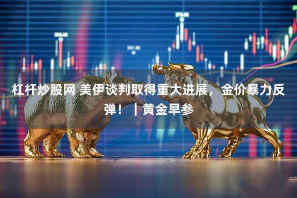 杠杆炒股网 美伊谈判取得重大进展，金价暴力反弹！｜黄金早参