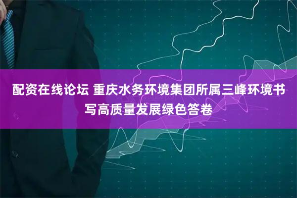 配资在线论坛 重庆水务环境集团所属三峰环境书写高质量发展绿色答卷