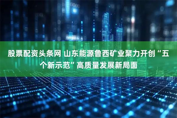 股票配资头条网 山东能源鲁西矿业聚力开创“五个新示范”高质量发展新局面