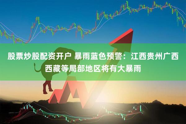股票炒股配资开户 暴雨蓝色预警：江西贵州广西西藏等局部地区将有大暴雨