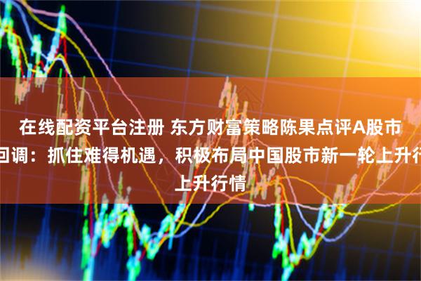 在线配资平台注册 东方财富策略陈果点评A股市场回调：抓住难得机遇，积极布局中国股市新一轮上升行情