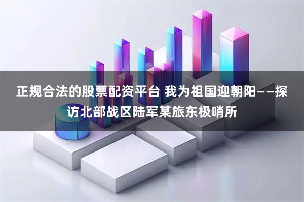 正规合法的股票配资平台 我为祖国迎朝阳——探访北部战区陆军某旅东极哨所