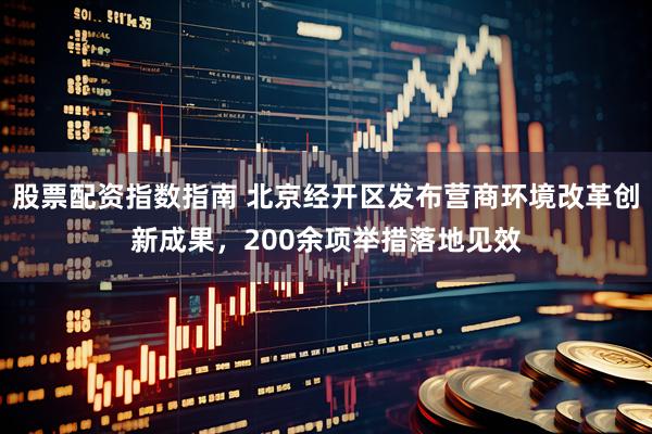 股票配资指数指南 北京经开区发布营商环境改革创新成果，200余项举措落地见效