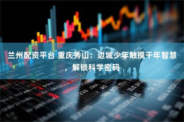 兰州配资平台 重庆秀山：边城少年触摸千年智慧，解锁科学密码
