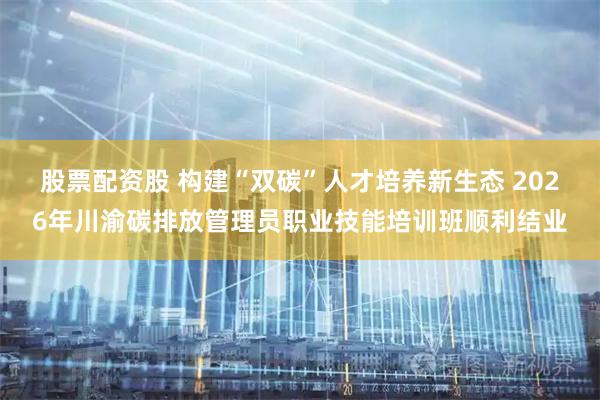 股票配资股 构建“双碳”人才培养新生态 2026年川渝碳排放管理员职业技能培训班顺利结业