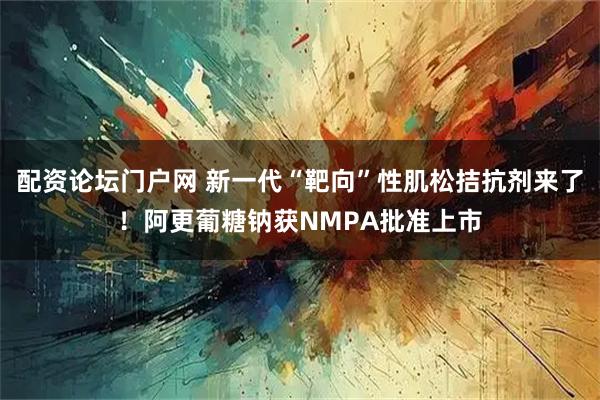 配资论坛门户网 新一代“靶向”性肌松拮抗剂来了!阿更葡糖钠获NMPA批准上市