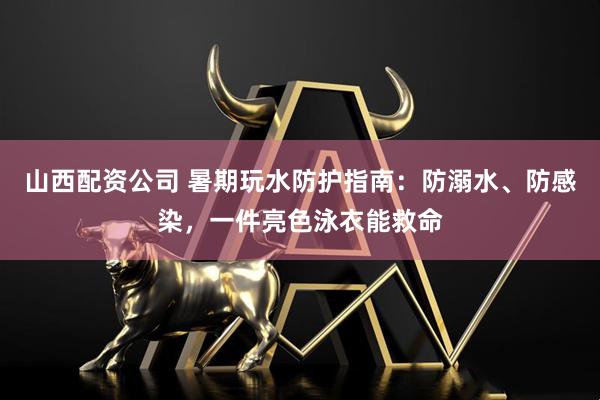 山西配资公司 暑期玩水防护指南:防溺水、防感染,一件亮色泳衣能救命
